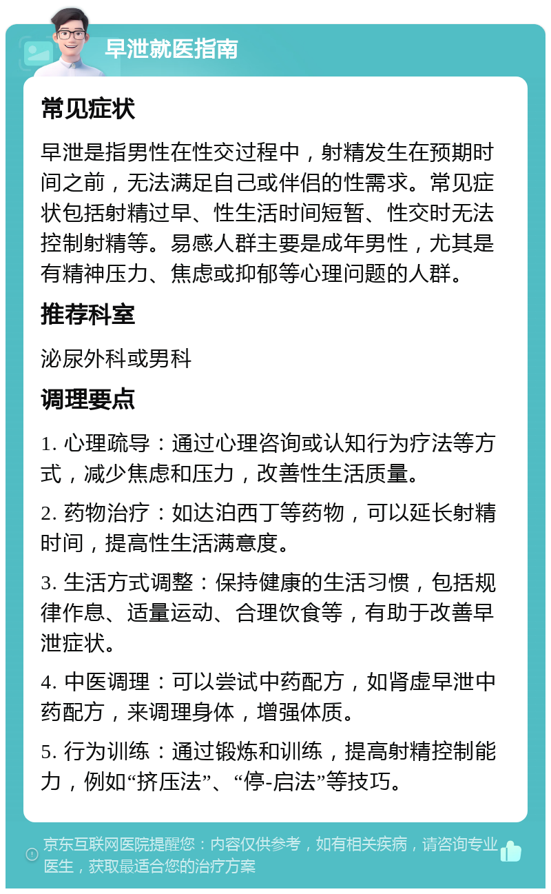 早泄就医指南 常见症状 早泄是指男性在性交过程中，射精发生在预期时间之前，无法满足自己或伴侣的性需求。常见症状包括射精过早、性生活时间短暂、性交时无法控制射精等。易感人群主要是成年男性，尤其是有精神压力、焦虑或抑郁等心理问题的人群。 推荐科室 泌尿外科或男科 调理要点 1. 心理疏导：通过心理咨询或认知行为疗法等方式，减少焦虑和压力，改善性生活质量。 2. 药物治疗：如达泊西丁等药物，可以延长射精时间，提高性生活满意度。 3. 生活方式调整：保持健康的生活习惯，包括规律作息、适量运动、合理饮食等，有助于改善早泄症状。 4. 中医调理：可以尝试中药配方，如肾虚早泄中药配方，来调理身体，增强体质。 5. 行为训练：通过锻炼和训练，提高射精控制能力，例如“挤压法”、“停-启法”等技巧。