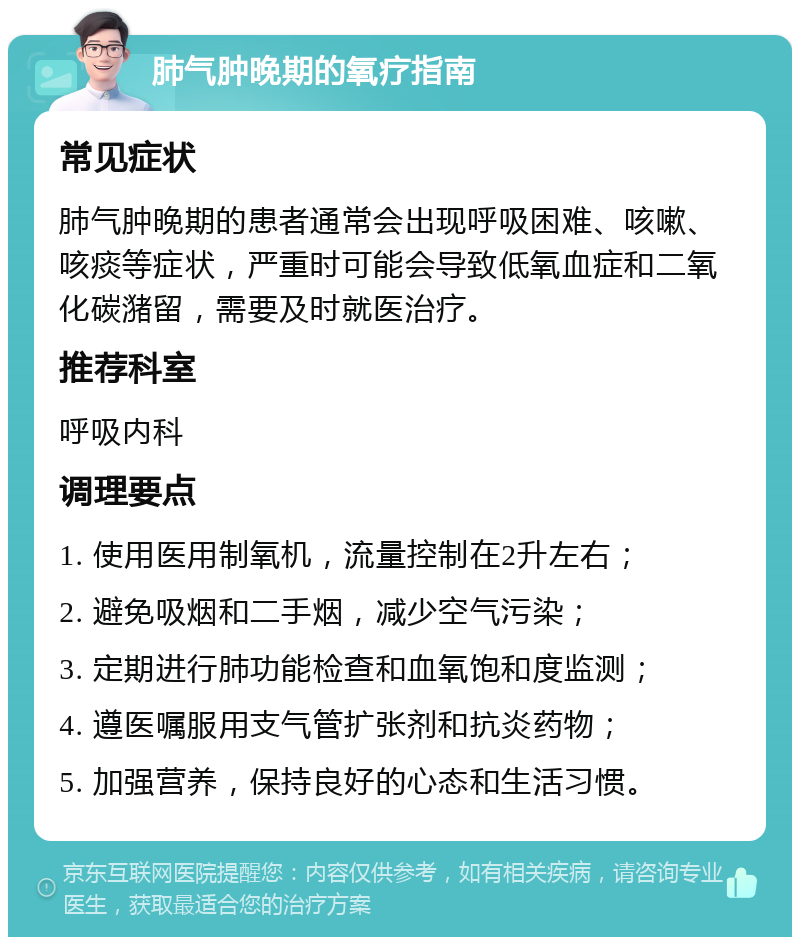 肺气肿晚期的氧疗指南 常见症状 肺气肿晚期的患者通常会出现呼吸困难、咳嗽、咳痰等症状，严重时可能会导致低氧血症和二氧化碳潴留，需要及时就医治疗。 推荐科室 呼吸内科 调理要点 1. 使用医用制氧机，流量控制在2升左右； 2. 避免吸烟和二手烟，减少空气污染； 3. 定期进行肺功能检查和血氧饱和度监测； 4. 遵医嘱服用支气管扩张剂和抗炎药物； 5. 加强营养，保持良好的心态和生活习惯。