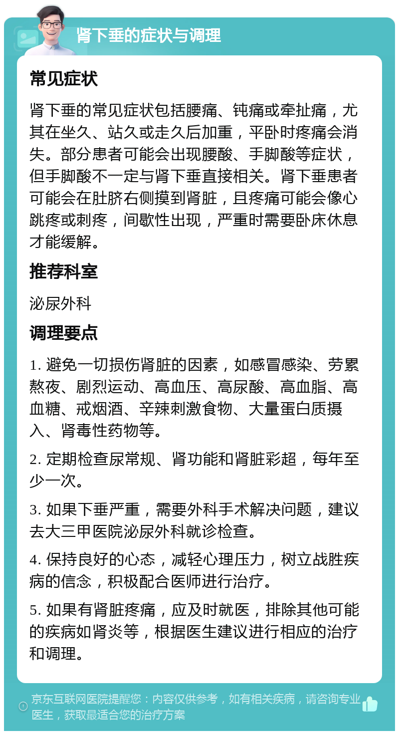 肾下垂的症状与调理 常见症状 肾下垂的常见症状包括腰痛、钝痛或牵扯痛，尤其在坐久、站久或走久后加重，平卧时疼痛会消失。部分患者可能会出现腰酸、手脚酸等症状，但手脚酸不一定与肾下垂直接相关。肾下垂患者可能会在肚脐右侧摸到肾脏，且疼痛可能会像心跳疼或刺疼，间歇性出现，严重时需要卧床休息才能缓解。 推荐科室 泌尿外科 调理要点 1. 避免一切损伤肾脏的因素，如感冒感染、劳累熬夜、剧烈运动、高血压、高尿酸、高血脂、高血糖、戒烟酒、辛辣刺激食物、大量蛋白质摄入、肾毒性药物等。 2. 定期检查尿常规、肾功能和肾脏彩超，每年至少一次。 3. 如果下垂严重，需要外科手术解决问题，建议去大三甲医院泌尿外科就诊检查。 4. 保持良好的心态，减轻心理压力，树立战胜疾病的信念，积极配合医师进行治疗。 5. 如果有肾脏疼痛，应及时就医，排除其他可能的疾病如肾炎等，根据医生建议进行相应的治疗和调理。