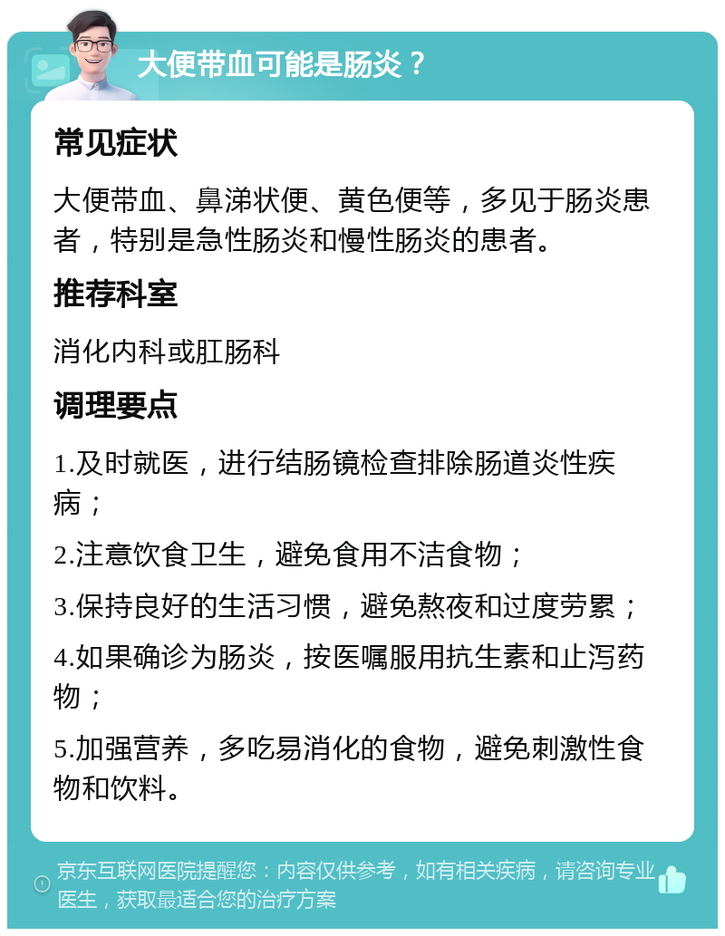 大便带血可能是肠炎？ 常见症状 大便带血、鼻涕状便、黄色便等，多见于肠炎患者，特别是急性肠炎和慢性肠炎的患者。 推荐科室 消化内科或肛肠科 调理要点 1.及时就医，进行结肠镜检查排除肠道炎性疾病； 2.注意饮食卫生，避免食用不洁食物； 3.保持良好的生活习惯，避免熬夜和过度劳累； 4.如果确诊为肠炎，按医嘱服用抗生素和止泻药物； 5.加强营养，多吃易消化的食物，避免刺激性食物和饮料。