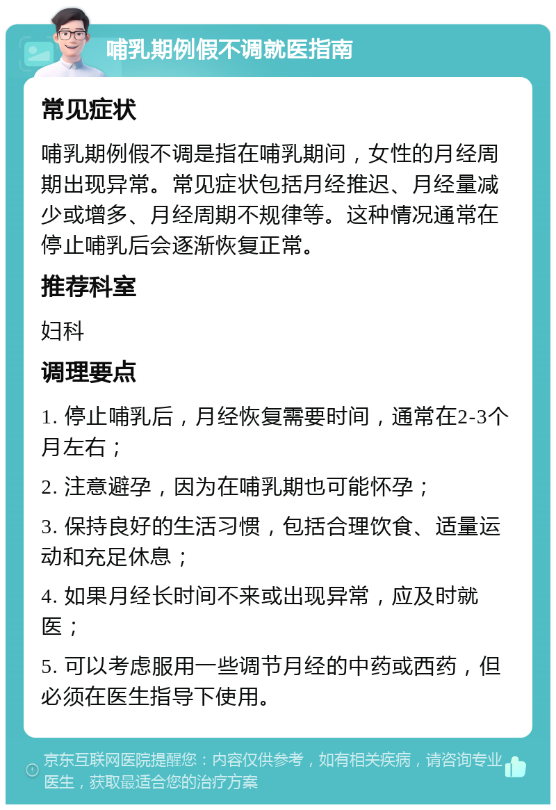 哺乳期例假不调就医指南 常见症状 哺乳期例假不调是指在哺乳期间，女性的月经周期出现异常。常见症状包括月经推迟、月经量减少或增多、月经周期不规律等。这种情况通常在停止哺乳后会逐渐恢复正常。 推荐科室 妇科 调理要点 1. 停止哺乳后，月经恢复需要时间，通常在2-3个月左右； 2. 注意避孕，因为在哺乳期也可能怀孕； 3. 保持良好的生活习惯，包括合理饮食、适量运动和充足休息； 4. 如果月经长时间不来或出现异常，应及时就医； 5. 可以考虑服用一些调节月经的中药或西药，但必须在医生指导下使用。