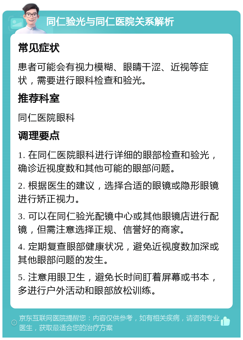 同仁验光与同仁医院关系解析 常见症状 患者可能会有视力模糊、眼睛干涩、近视等症状，需要进行眼科检查和验光。 推荐科室 同仁医院眼科 调理要点 1. 在同仁医院眼科进行详细的眼部检查和验光，确诊近视度数和其他可能的眼部问题。 2. 根据医生的建议，选择合适的眼镜或隐形眼镜进行矫正视力。 3. 可以在同仁验光配镜中心或其他眼镜店进行配镜，但需注意选择正规、信誉好的商家。 4. 定期复查眼部健康状况，避免近视度数加深或其他眼部问题的发生。 5. 注意用眼卫生，避免长时间盯着屏幕或书本，多进行户外活动和眼部放松训练。