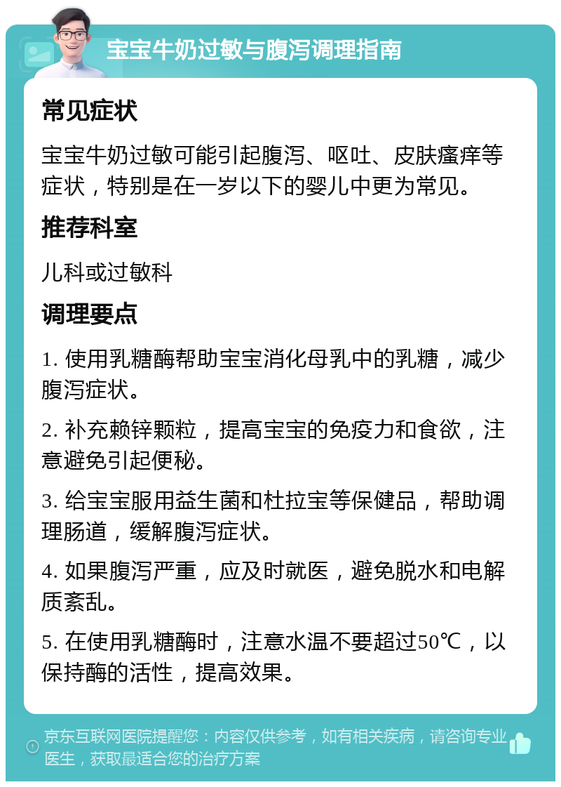 宝宝牛奶过敏与腹泻调理指南 常见症状 宝宝牛奶过敏可能引起腹泻、呕吐、皮肤瘙痒等症状，特别是在一岁以下的婴儿中更为常见。 推荐科室 儿科或过敏科 调理要点 1. 使用乳糖酶帮助宝宝消化母乳中的乳糖，减少腹泻症状。 2. 补充赖锌颗粒，提高宝宝的免疫力和食欲，注意避免引起便秘。 3. 给宝宝服用益生菌和杜拉宝等保健品，帮助调理肠道，缓解腹泻症状。 4. 如果腹泻严重，应及时就医，避免脱水和电解质紊乱。 5. 在使用乳糖酶时，注意水温不要超过50℃，以保持酶的活性，提高效果。