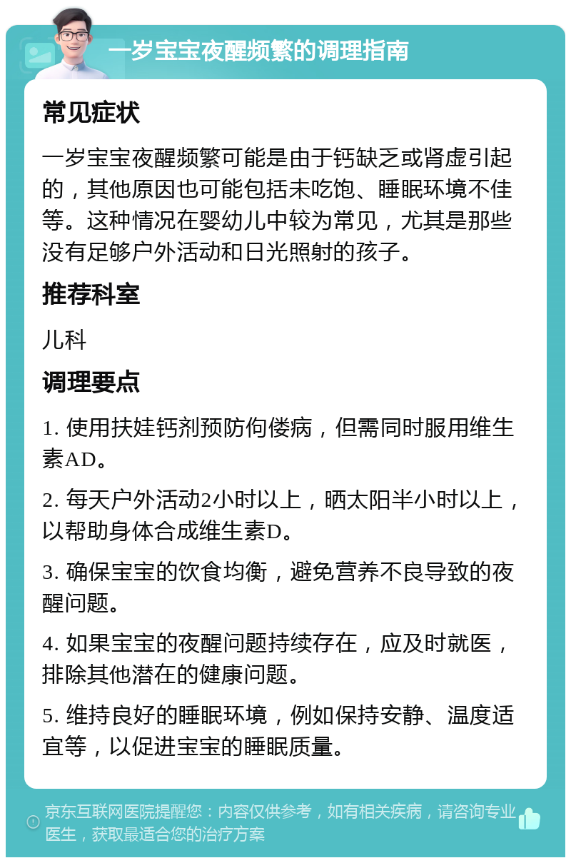 一岁宝宝夜醒频繁的调理指南 常见症状 一岁宝宝夜醒频繁可能是由于钙缺乏或肾虚引起的，其他原因也可能包括未吃饱、睡眠环境不佳等。这种情况在婴幼儿中较为常见，尤其是那些没有足够户外活动和日光照射的孩子。 推荐科室 儿科 调理要点 1. 使用扶娃钙剂预防佝偻病，但需同时服用维生素AD。 2. 每天户外活动2小时以上，晒太阳半小时以上，以帮助身体合成维生素D。 3. 确保宝宝的饮食均衡，避免营养不良导致的夜醒问题。 4. 如果宝宝的夜醒问题持续存在，应及时就医，排除其他潜在的健康问题。 5. 维持良好的睡眠环境，例如保持安静、温度适宜等，以促进宝宝的睡眠质量。