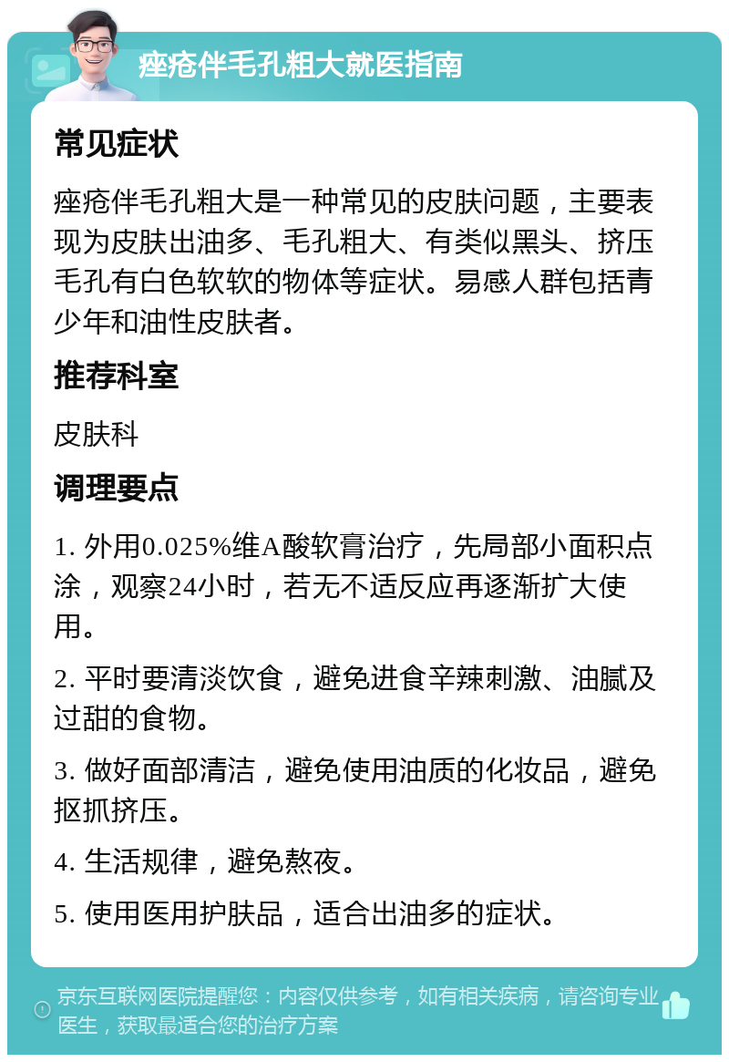 痤疮伴毛孔粗大就医指南 常见症状 痤疮伴毛孔粗大是一种常见的皮肤问题，主要表现为皮肤出油多、毛孔粗大、有类似黑头、挤压毛孔有白色软软的物体等症状。易感人群包括青少年和油性皮肤者。 推荐科室 皮肤科 调理要点 1. 外用0.025%维A酸软膏治疗，先局部小面积点涂，观察24小时，若无不适反应再逐渐扩大使用。 2. 平时要清淡饮食，避免进食辛辣刺激、油腻及过甜的食物。 3. 做好面部清洁，避免使用油质的化妆品，避免抠抓挤压。 4. 生活规律，避免熬夜。 5. 使用医用护肤品，适合出油多的症状。