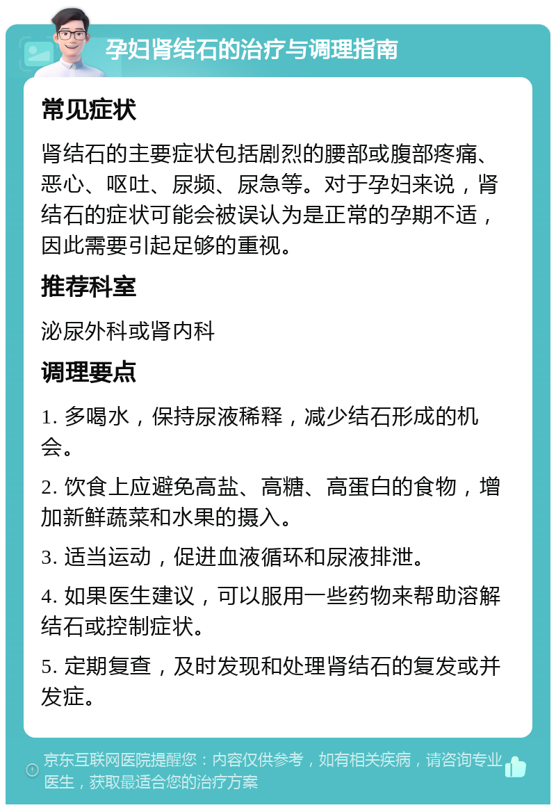 孕妇肾结石的治疗与调理指南 常见症状 肾结石的主要症状包括剧烈的腰部或腹部疼痛、恶心、呕吐、尿频、尿急等。对于孕妇来说，肾结石的症状可能会被误认为是正常的孕期不适，因此需要引起足够的重视。 推荐科室 泌尿外科或肾内科 调理要点 1. 多喝水，保持尿液稀释，减少结石形成的机会。 2. 饮食上应避免高盐、高糖、高蛋白的食物，增加新鲜蔬菜和水果的摄入。 3. 适当运动，促进血液循环和尿液排泄。 4. 如果医生建议，可以服用一些药物来帮助溶解结石或控制症状。 5. 定期复查，及时发现和处理肾结石的复发或并发症。