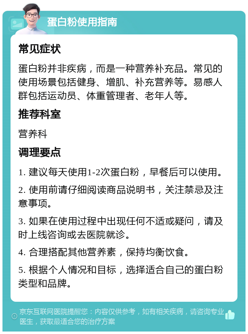 蛋白粉使用指南 常见症状 蛋白粉并非疾病，而是一种营养补充品。常见的使用场景包括健身、增肌、补充营养等。易感人群包括运动员、体重管理者、老年人等。 推荐科室 营养科 调理要点 1. 建议每天使用1-2次蛋白粉，早餐后可以使用。 2. 使用前请仔细阅读商品说明书，关注禁忌及注意事项。 3. 如果在使用过程中出现任何不适或疑问，请及时上线咨询或去医院就诊。 4. 合理搭配其他营养素，保持均衡饮食。 5. 根据个人情况和目标，选择适合自己的蛋白粉类型和品牌。