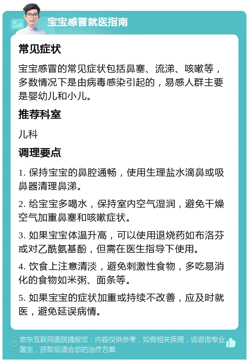 宝宝感冒就医指南 常见症状 宝宝感冒的常见症状包括鼻塞、流涕、咳嗽等，多数情况下是由病毒感染引起的，易感人群主要是婴幼儿和小儿。 推荐科室 儿科 调理要点 1. 保持宝宝的鼻腔通畅，使用生理盐水滴鼻或吸鼻器清理鼻涕。 2. 给宝宝多喝水，保持室内空气湿润，避免干燥空气加重鼻塞和咳嗽症状。 3. 如果宝宝体温升高，可以使用退烧药如布洛芬或对乙酰氨基酚，但需在医生指导下使用。 4. 饮食上注意清淡，避免刺激性食物，多吃易消化的食物如米粥、面条等。 5. 如果宝宝的症状加重或持续不改善，应及时就医，避免延误病情。