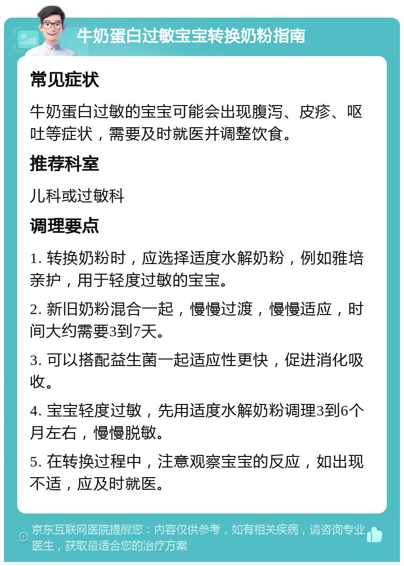 牛奶蛋白过敏宝宝转换奶粉指南 常见症状 牛奶蛋白过敏的宝宝可能会出现腹泻、皮疹、呕吐等症状，需要及时就医并调整饮食。 推荐科室 儿科或过敏科 调理要点 1. 转换奶粉时，应选择适度水解奶粉，例如雅培亲护，用于轻度过敏的宝宝。 2. 新旧奶粉混合一起，慢慢过渡，慢慢适应，时间大约需要3到7天。 3. 可以搭配益生菌一起适应性更快，促进消化吸收。 4. 宝宝轻度过敏，先用适度水解奶粉调理3到6个月左右，慢慢脱敏。 5. 在转换过程中，注意观察宝宝的反应，如出现不适，应及时就医。