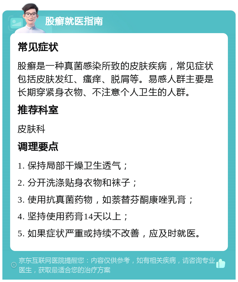 股癣就医指南 常见症状 股癣是一种真菌感染所致的皮肤疾病，常见症状包括皮肤发红、瘙痒、脱屑等。易感人群主要是长期穿紧身衣物、不注意个人卫生的人群。 推荐科室 皮肤科 调理要点 1. 保持局部干燥卫生透气； 2. 分开洗涤贴身衣物和袜子； 3. 使用抗真菌药物，如萘替芬酮康唑乳膏； 4. 坚持使用药膏14天以上； 5. 如果症状严重或持续不改善，应及时就医。