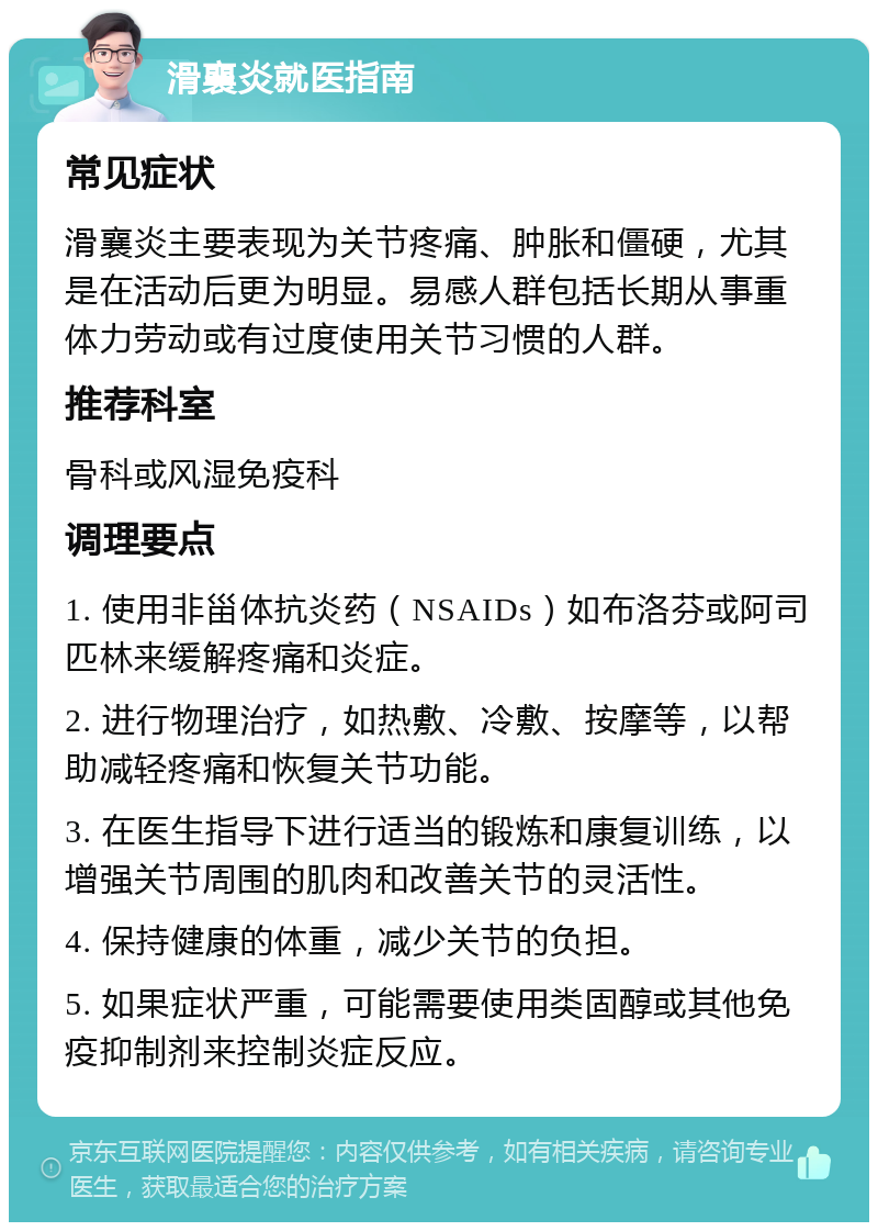 滑襄炎就医指南 常见症状 滑襄炎主要表现为关节疼痛、肿胀和僵硬，尤其是在活动后更为明显。易感人群包括长期从事重体力劳动或有过度使用关节习惯的人群。 推荐科室 骨科或风湿免疫科 调理要点 1. 使用非甾体抗炎药（NSAIDs）如布洛芬或阿司匹林来缓解疼痛和炎症。 2. 进行物理治疗，如热敷、冷敷、按摩等，以帮助减轻疼痛和恢复关节功能。 3. 在医生指导下进行适当的锻炼和康复训练，以增强关节周围的肌肉和改善关节的灵活性。 4. 保持健康的体重，减少关节的负担。 5. 如果症状严重，可能需要使用类固醇或其他免疫抑制剂来控制炎症反应。