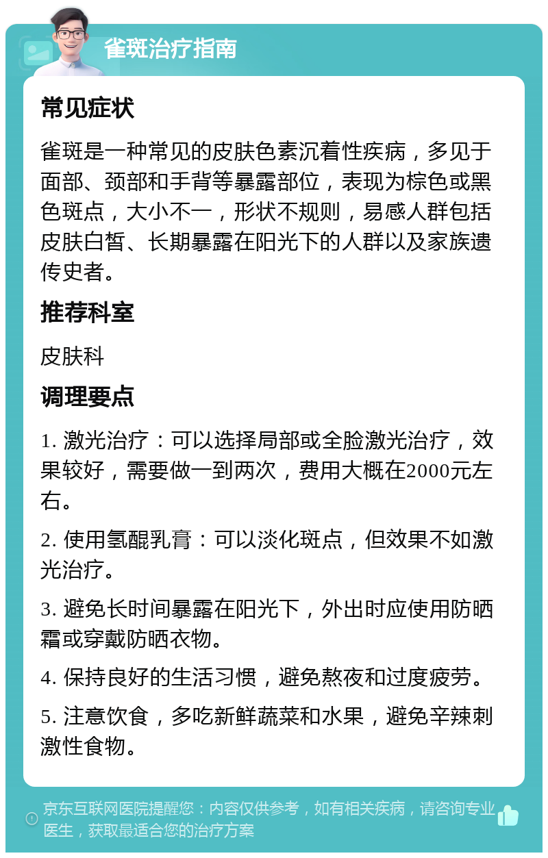 雀斑治疗指南 常见症状 雀斑是一种常见的皮肤色素沉着性疾病，多见于面部、颈部和手背等暴露部位，表现为棕色或黑色斑点，大小不一，形状不规则，易感人群包括皮肤白皙、长期暴露在阳光下的人群以及家族遗传史者。 推荐科室 皮肤科 调理要点 1. 激光治疗：可以选择局部或全脸激光治疗，效果较好，需要做一到两次，费用大概在2000元左右。 2. 使用氢醌乳膏：可以淡化斑点，但效果不如激光治疗。 3. 避免长时间暴露在阳光下，外出时应使用防晒霜或穿戴防晒衣物。 4. 保持良好的生活习惯，避免熬夜和过度疲劳。 5. 注意饮食，多吃新鲜蔬菜和水果，避免辛辣刺激性食物。