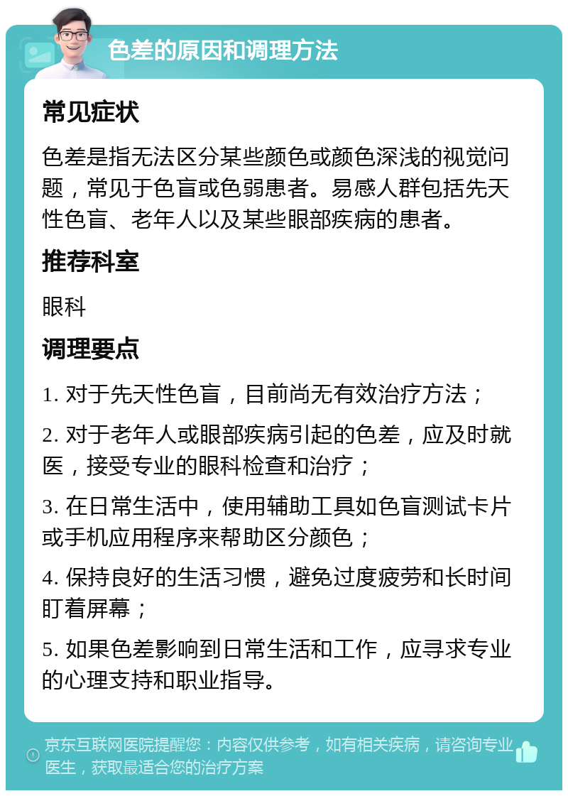 色差的原因和调理方法 常见症状 色差是指无法区分某些颜色或颜色深浅的视觉问题，常见于色盲或色弱患者。易感人群包括先天性色盲、老年人以及某些眼部疾病的患者。 推荐科室 眼科 调理要点 1. 对于先天性色盲，目前尚无有效治疗方法； 2. 对于老年人或眼部疾病引起的色差，应及时就医，接受专业的眼科检查和治疗； 3. 在日常生活中，使用辅助工具如色盲测试卡片或手机应用程序来帮助区分颜色； 4. 保持良好的生活习惯，避免过度疲劳和长时间盯着屏幕； 5. 如果色差影响到日常生活和工作，应寻求专业的心理支持和职业指导。