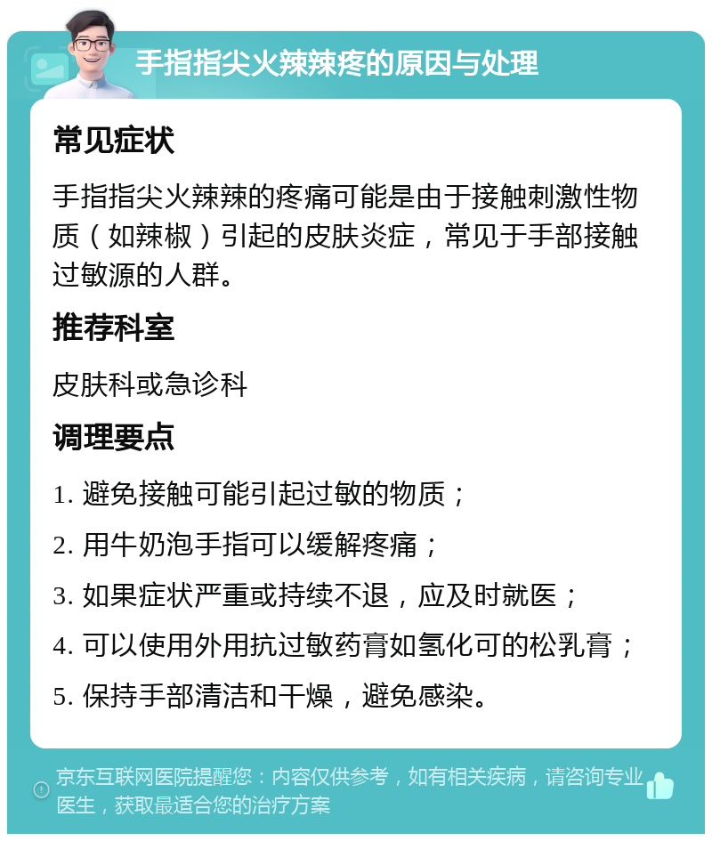 手指指尖火辣辣疼的原因与处理 常见症状 手指指尖火辣辣的疼痛可能是由于接触刺激性物质（如辣椒）引起的皮肤炎症，常见于手部接触过敏源的人群。 推荐科室 皮肤科或急诊科 调理要点 1. 避免接触可能引起过敏的物质； 2. 用牛奶泡手指可以缓解疼痛； 3. 如果症状严重或持续不退，应及时就医； 4. 可以使用外用抗过敏药膏如氢化可的松乳膏； 5. 保持手部清洁和干燥，避免感染。