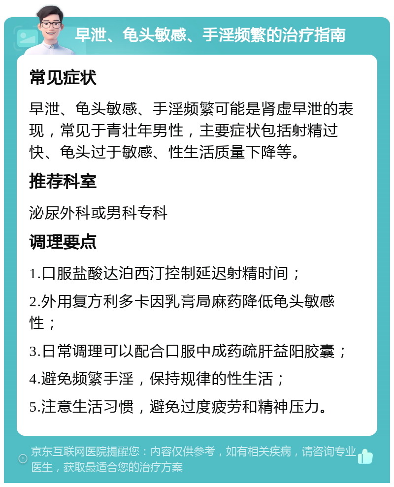 早泄、龟头敏感、手淫频繁的治疗指南 常见症状 早泄、龟头敏感、手淫频繁可能是肾虚早泄的表现，常见于青壮年男性，主要症状包括射精过快、龟头过于敏感、性生活质量下降等。 推荐科室 泌尿外科或男科专科 调理要点 1.口服盐酸达泊西汀控制延迟射精时间； 2.外用复方利多卡因乳膏局麻药降低龟头敏感性； 3.日常调理可以配合口服中成药疏肝益阳胶囊； 4.避免频繁手淫，保持规律的性生活； 5.注意生活习惯，避免过度疲劳和精神压力。