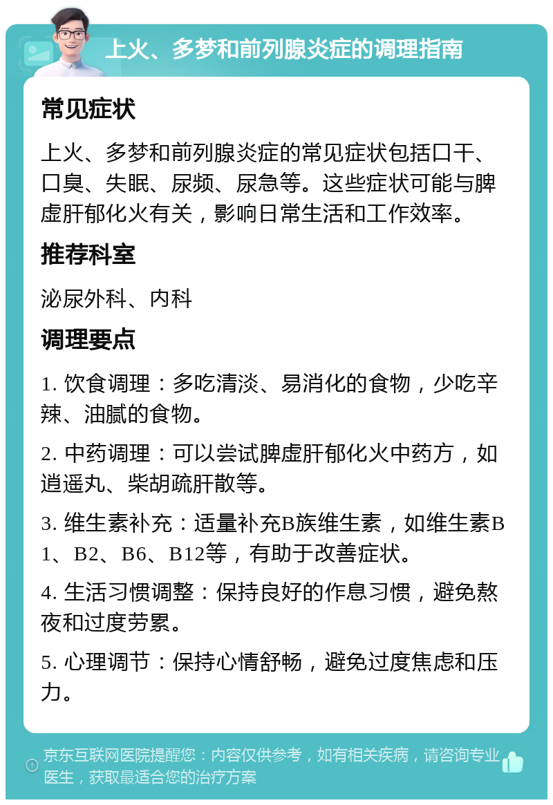 上火、多梦和前列腺炎症的调理指南 常见症状 上火、多梦和前列腺炎症的常见症状包括口干、口臭、失眠、尿频、尿急等。这些症状可能与脾虚肝郁化火有关，影响日常生活和工作效率。 推荐科室 泌尿外科、内科 调理要点 1. 饮食调理：多吃清淡、易消化的食物，少吃辛辣、油腻的食物。 2. 中药调理：可以尝试脾虚肝郁化火中药方，如逍遥丸、柴胡疏肝散等。 3. 维生素补充：适量补充B族维生素，如维生素B1、B2、B6、B12等，有助于改善症状。 4. 生活习惯调整：保持良好的作息习惯，避免熬夜和过度劳累。 5. 心理调节：保持心情舒畅，避免过度焦虑和压力。