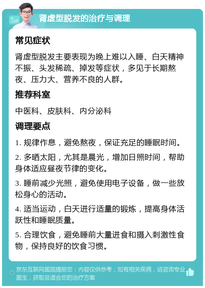 肾虚型脱发的治疗与调理 常见症状 肾虚型脱发主要表现为晚上难以入睡、白天精神不振、头发稀疏、掉发等症状，多见于长期熬夜、压力大、营养不良的人群。 推荐科室 中医科、皮肤科、内分泌科 调理要点 1. 规律作息，避免熬夜，保证充足的睡眠时间。 2. 多晒太阳，尤其是晨光，增加日照时间，帮助身体适应昼夜节律的变化。 3. 睡前减少光照，避免使用电子设备，做一些放松身心的活动。 4. 适当运动，白天进行适量的锻炼，提高身体活跃性和睡眠质量。 5. 合理饮食，避免睡前大量进食和摄入刺激性食物，保持良好的饮食习惯。