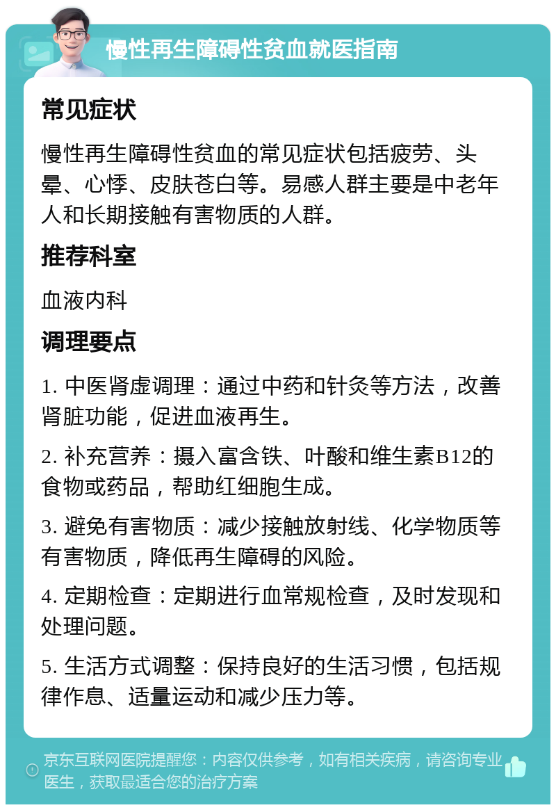 慢性再生障碍性贫血就医指南 常见症状 慢性再生障碍性贫血的常见症状包括疲劳、头晕、心悸、皮肤苍白等。易感人群主要是中老年人和长期接触有害物质的人群。 推荐科室 血液内科 调理要点 1. 中医肾虚调理：通过中药和针灸等方法，改善肾脏功能，促进血液再生。 2. 补充营养：摄入富含铁、叶酸和维生素B12的食物或药品，帮助红细胞生成。 3. 避免有害物质：减少接触放射线、化学物质等有害物质，降低再生障碍的风险。 4. 定期检查：定期进行血常规检查，及时发现和处理问题。 5. 生活方式调整：保持良好的生活习惯，包括规律作息、适量运动和减少压力等。