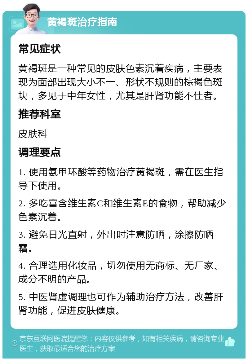 黄褐斑治疗指南 常见症状 黄褐斑是一种常见的皮肤色素沉着疾病，主要表现为面部出现大小不一、形状不规则的棕褐色斑块，多见于中年女性，尤其是肝肾功能不佳者。 推荐科室 皮肤科 调理要点 1. 使用氨甲环酸等药物治疗黄褐斑，需在医生指导下使用。 2. 多吃富含维生素C和维生素E的食物，帮助减少色素沉着。 3. 避免日光直射，外出时注意防晒，涂擦防晒霜。 4. 合理选用化妆品，切勿使用无商标、无厂家、成分不明的产品。 5. 中医肾虚调理也可作为辅助治疗方法，改善肝肾功能，促进皮肤健康。