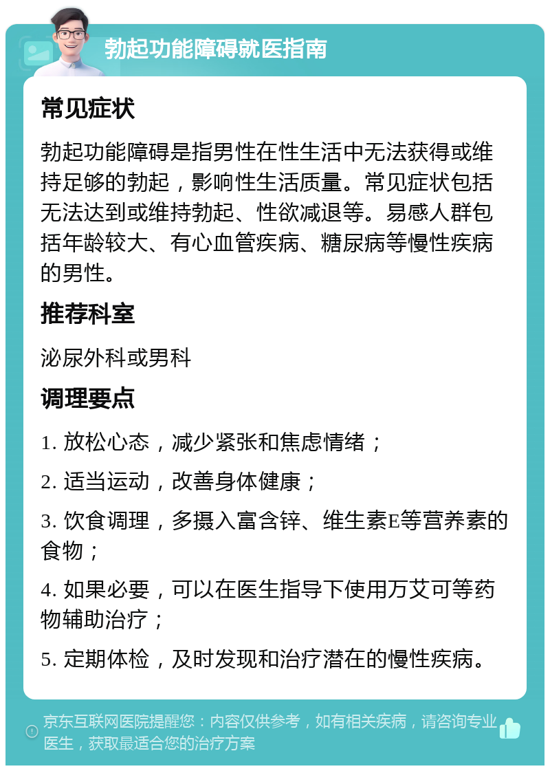 勃起功能障碍就医指南 常见症状 勃起功能障碍是指男性在性生活中无法获得或维持足够的勃起，影响性生活质量。常见症状包括无法达到或维持勃起、性欲减退等。易感人群包括年龄较大、有心血管疾病、糖尿病等慢性疾病的男性。 推荐科室 泌尿外科或男科 调理要点 1. 放松心态，减少紧张和焦虑情绪； 2. 适当运动，改善身体健康； 3. 饮食调理，多摄入富含锌、维生素E等营养素的食物； 4. 如果必要，可以在医生指导下使用万艾可等药物辅助治疗； 5. 定期体检，及时发现和治疗潜在的慢性疾病。