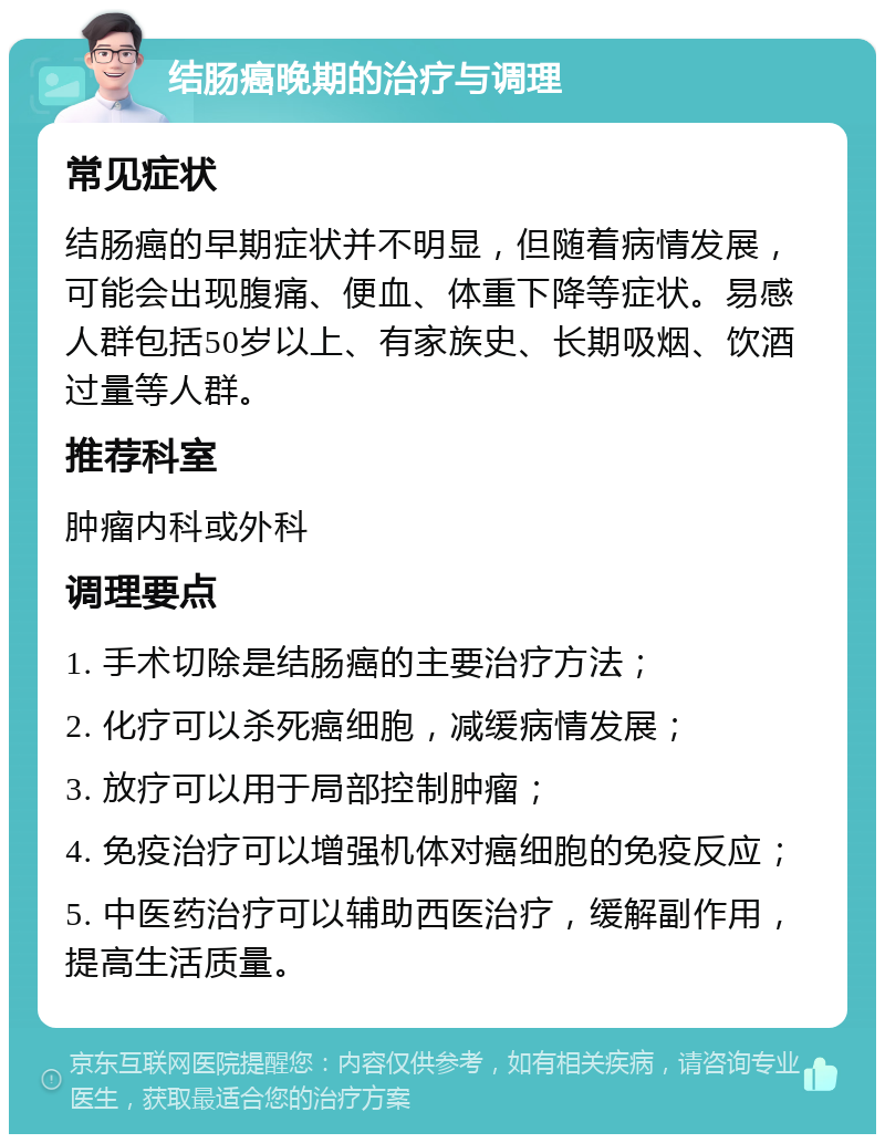 结肠癌晚期的治疗与调理 常见症状 结肠癌的早期症状并不明显，但随着病情发展，可能会出现腹痛、便血、体重下降等症状。易感人群包括50岁以上、有家族史、长期吸烟、饮酒过量等人群。 推荐科室 肿瘤内科或外科 调理要点 1. 手术切除是结肠癌的主要治疗方法； 2. 化疗可以杀死癌细胞，减缓病情发展； 3. 放疗可以用于局部控制肿瘤； 4. 免疫治疗可以增强机体对癌细胞的免疫反应； 5. 中医药治疗可以辅助西医治疗，缓解副作用，提高生活质量。