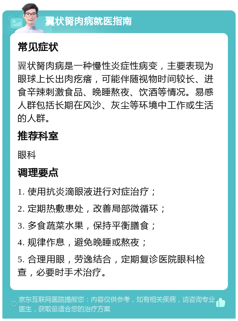 翼状胬肉病就医指南 常见症状 翼状胬肉病是一种慢性炎症性病变，主要表现为眼球上长出肉疙瘩，可能伴随视物时间较长、进食辛辣刺激食品、晚睡熬夜、饮酒等情况。易感人群包括长期在风沙、灰尘等环境中工作或生活的人群。 推荐科室 眼科 调理要点 1. 使用抗炎滴眼液进行对症治疗； 2. 定期热敷患处，改善局部微循环； 3. 多食蔬菜水果，保持平衡膳食； 4. 规律作息，避免晚睡或熬夜； 5. 合理用眼，劳逸结合，定期复诊医院眼科检查，必要时手术治疗。