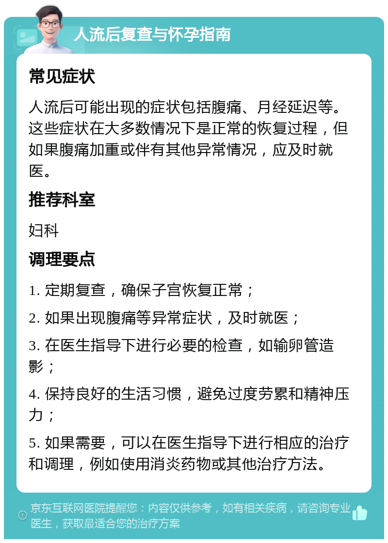 人流后复查与怀孕指南 常见症状 人流后可能出现的症状包括腹痛、月经延迟等。这些症状在大多数情况下是正常的恢复过程，但如果腹痛加重或伴有其他异常情况，应及时就医。 推荐科室 妇科 调理要点 1. 定期复查，确保子宫恢复正常； 2. 如果出现腹痛等异常症状，及时就医； 3. 在医生指导下进行必要的检查，如输卵管造影； 4. 保持良好的生活习惯，避免过度劳累和精神压力； 5. 如果需要，可以在医生指导下进行相应的治疗和调理，例如使用消炎药物或其他治疗方法。