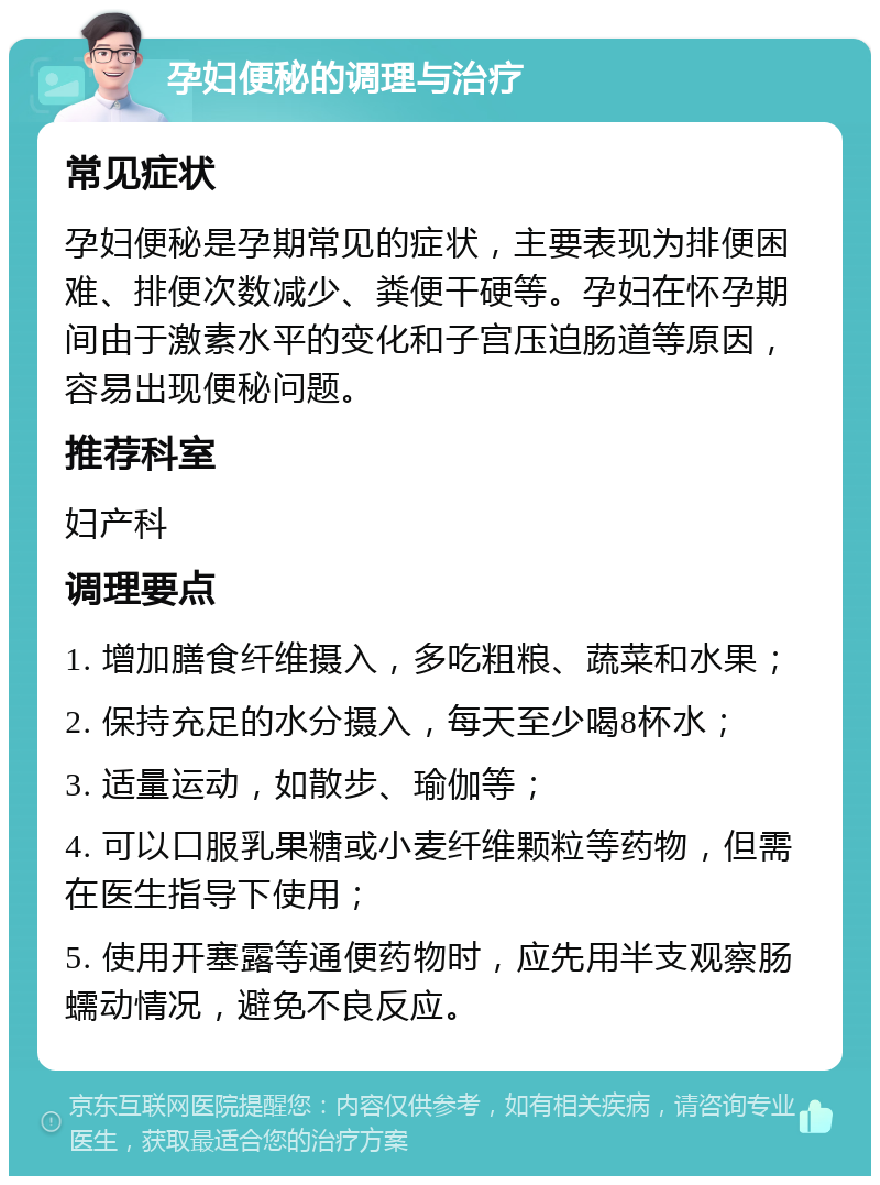 孕妇便秘的调理与治疗 常见症状 孕妇便秘是孕期常见的症状，主要表现为排便困难、排便次数减少、粪便干硬等。孕妇在怀孕期间由于激素水平的变化和子宫压迫肠道等原因，容易出现便秘问题。 推荐科室 妇产科 调理要点 1. 增加膳食纤维摄入，多吃粗粮、蔬菜和水果； 2. 保持充足的水分摄入，每天至少喝8杯水； 3. 适量运动，如散步、瑜伽等； 4. 可以口服乳果糖或小麦纤维颗粒等药物，但需在医生指导下使用； 5. 使用开塞露等通便药物时，应先用半支观察肠蠕动情况，避免不良反应。