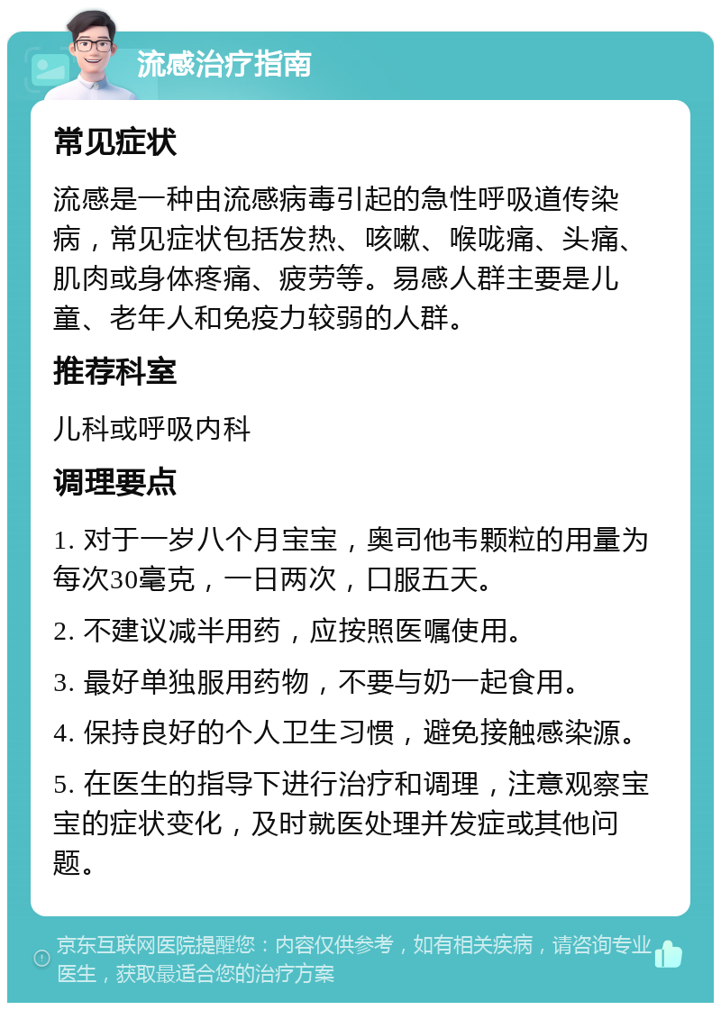 流感治疗指南 常见症状 流感是一种由流感病毒引起的急性呼吸道传染病，常见症状包括发热、咳嗽、喉咙痛、头痛、肌肉或身体疼痛、疲劳等。易感人群主要是儿童、老年人和免疫力较弱的人群。 推荐科室 儿科或呼吸内科 调理要点 1. 对于一岁八个月宝宝，奥司他韦颗粒的用量为每次30毫克，一日两次，口服五天。 2. 不建议减半用药，应按照医嘱使用。 3. 最好单独服用药物，不要与奶一起食用。 4. 保持良好的个人卫生习惯，避免接触感染源。 5. 在医生的指导下进行治疗和调理，注意观察宝宝的症状变化，及时就医处理并发症或其他问题。