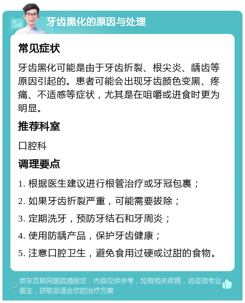 牙齿黑化的原因与处理 常见症状 牙齿黑化可能是由于牙齿折裂、根尖炎、龋齿等原因引起的。患者可能会出现牙齿颜色变黑、疼痛、不适感等症状，尤其是在咀嚼或进食时更为明显。 推荐科室 口腔科 调理要点 1. 根据医生建议进行根管治疗或牙冠包裹； 2. 如果牙齿折裂严重，可能需要拔除； 3. 定期洗牙，预防牙结石和牙周炎； 4. 使用防龋产品，保护牙齿健康； 5. 注意口腔卫生，避免食用过硬或过甜的食物。