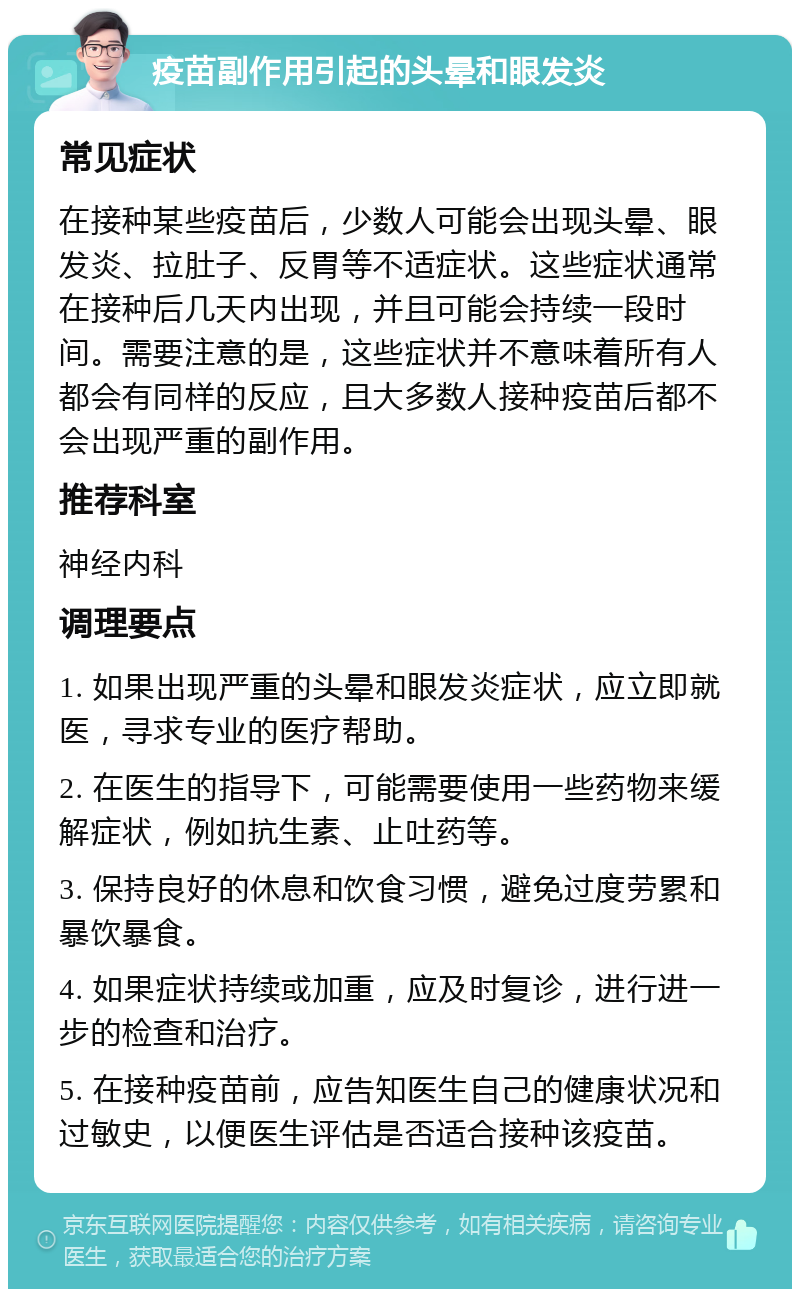 疫苗副作用引起的头晕和眼发炎 常见症状 在接种某些疫苗后，少数人可能会出现头晕、眼发炎、拉肚子、反胃等不适症状。这些症状通常在接种后几天内出现，并且可能会持续一段时间。需要注意的是，这些症状并不意味着所有人都会有同样的反应，且大多数人接种疫苗后都不会出现严重的副作用。 推荐科室 神经内科 调理要点 1. 如果出现严重的头晕和眼发炎症状，应立即就医，寻求专业的医疗帮助。 2. 在医生的指导下，可能需要使用一些药物来缓解症状，例如抗生素、止吐药等。 3. 保持良好的休息和饮食习惯，避免过度劳累和暴饮暴食。 4. 如果症状持续或加重，应及时复诊，进行进一步的检查和治疗。 5. 在接种疫苗前，应告知医生自己的健康状况和过敏史，以便医生评估是否适合接种该疫苗。