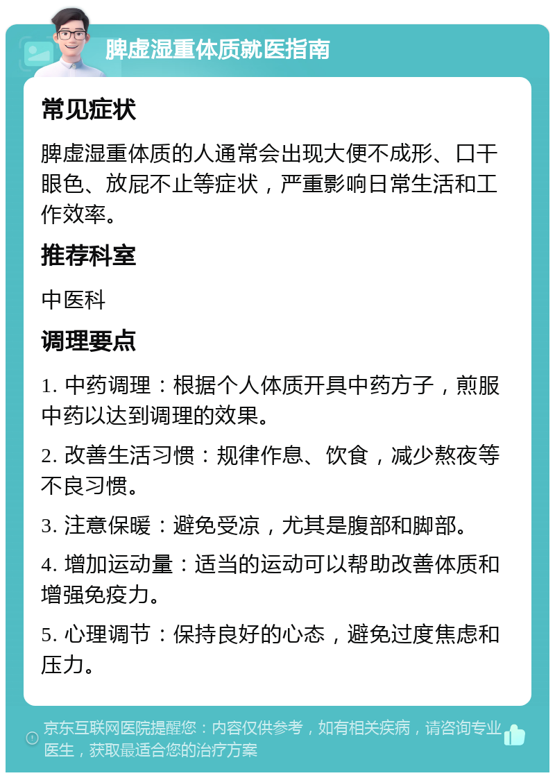 脾虚湿重体质就医指南 常见症状 脾虚湿重体质的人通常会出现大便不成形、口干眼色、放屁不止等症状，严重影响日常生活和工作效率。 推荐科室 中医科 调理要点 1. 中药调理：根据个人体质开具中药方子，煎服中药以达到调理的效果。 2. 改善生活习惯：规律作息、饮食，减少熬夜等不良习惯。 3. 注意保暖：避免受凉，尤其是腹部和脚部。 4. 增加运动量：适当的运动可以帮助改善体质和增强免疫力。 5. 心理调节：保持良好的心态，避免过度焦虑和压力。