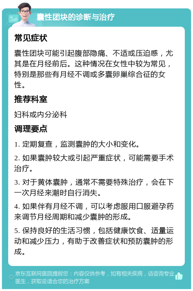 囊性团块的诊断与治疗 常见症状 囊性团块可能引起腹部隐痛、不适或压迫感，尤其是在月经前后。这种情况在女性中较为常见，特别是那些有月经不调或多囊卵巢综合征的女性。 推荐科室 妇科或内分泌科 调理要点 1. 定期复查，监测囊肿的大小和变化。 2. 如果囊肿较大或引起严重症状，可能需要手术治疗。 3. 对于黄体囊肿，通常不需要特殊治疗，会在下一次月经来潮时自行消失。 4. 如果伴有月经不调，可以考虑服用口服避孕药来调节月经周期和减少囊肿的形成。 5. 保持良好的生活习惯，包括健康饮食、适量运动和减少压力，有助于改善症状和预防囊肿的形成。