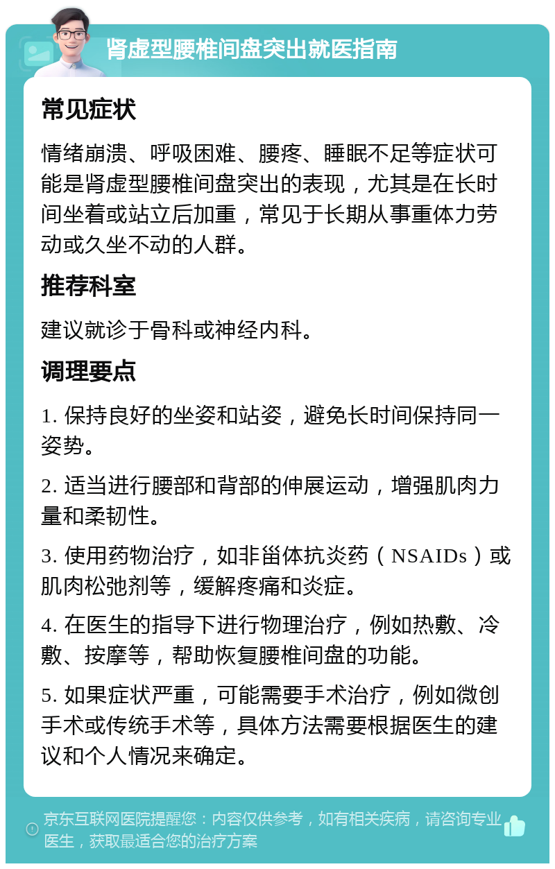 肾虚型腰椎间盘突出就医指南 常见症状 情绪崩溃、呼吸困难、腰疼、睡眠不足等症状可能是肾虚型腰椎间盘突出的表现，尤其是在长时间坐着或站立后加重，常见于长期从事重体力劳动或久坐不动的人群。 推荐科室 建议就诊于骨科或神经内科。 调理要点 1. 保持良好的坐姿和站姿，避免长时间保持同一姿势。 2. 适当进行腰部和背部的伸展运动，增强肌肉力量和柔韧性。 3. 使用药物治疗，如非甾体抗炎药（NSAIDs）或肌肉松弛剂等，缓解疼痛和炎症。 4. 在医生的指导下进行物理治疗，例如热敷、冷敷、按摩等，帮助恢复腰椎间盘的功能。 5. 如果症状严重，可能需要手术治疗，例如微创手术或传统手术等，具体方法需要根据医生的建议和个人情况来确定。