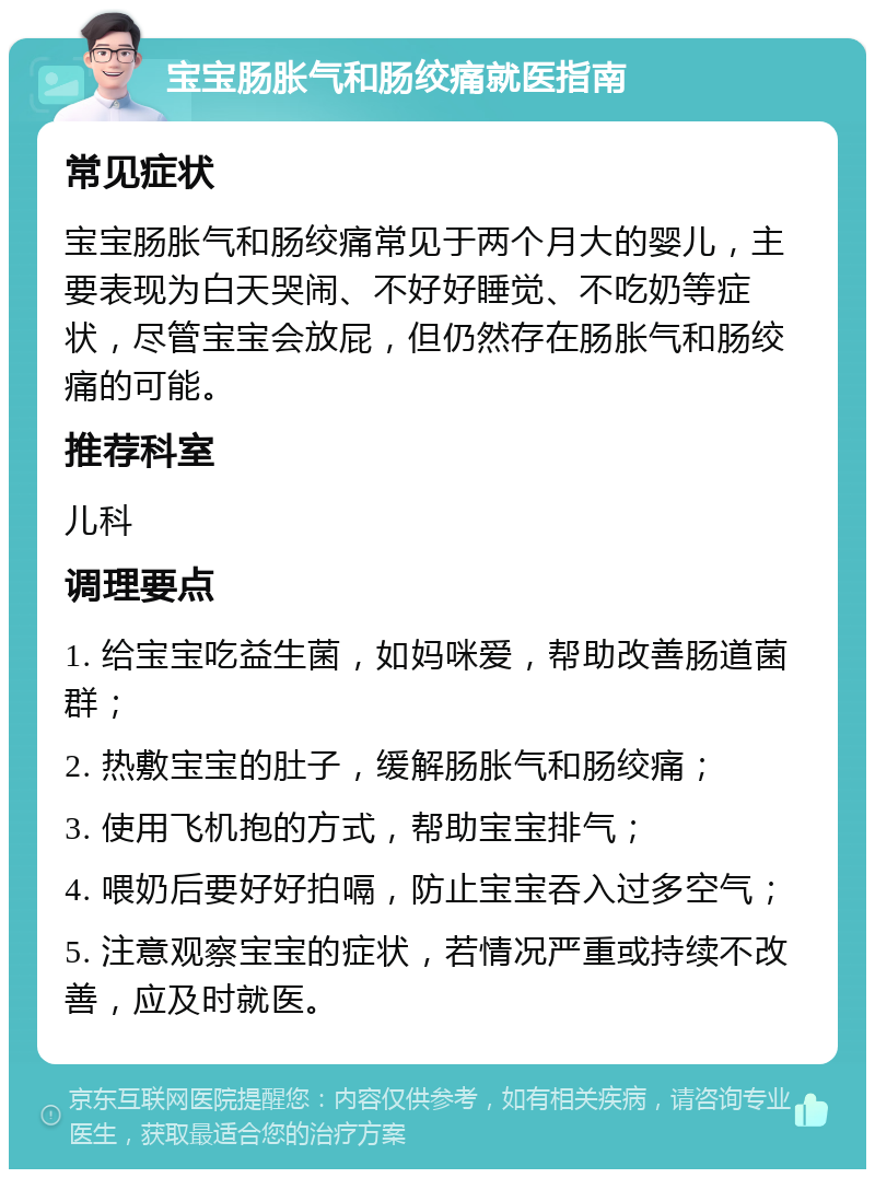 宝宝肠胀气和肠绞痛就医指南 常见症状 宝宝肠胀气和肠绞痛常见于两个月大的婴儿，主要表现为白天哭闹、不好好睡觉、不吃奶等症状，尽管宝宝会放屁，但仍然存在肠胀气和肠绞痛的可能。 推荐科室 儿科 调理要点 1. 给宝宝吃益生菌，如妈咪爱，帮助改善肠道菌群； 2. 热敷宝宝的肚子，缓解肠胀气和肠绞痛； 3. 使用飞机抱的方式，帮助宝宝排气； 4. 喂奶后要好好拍嗝，防止宝宝吞入过多空气； 5. 注意观察宝宝的症状，若情况严重或持续不改善，应及时就医。