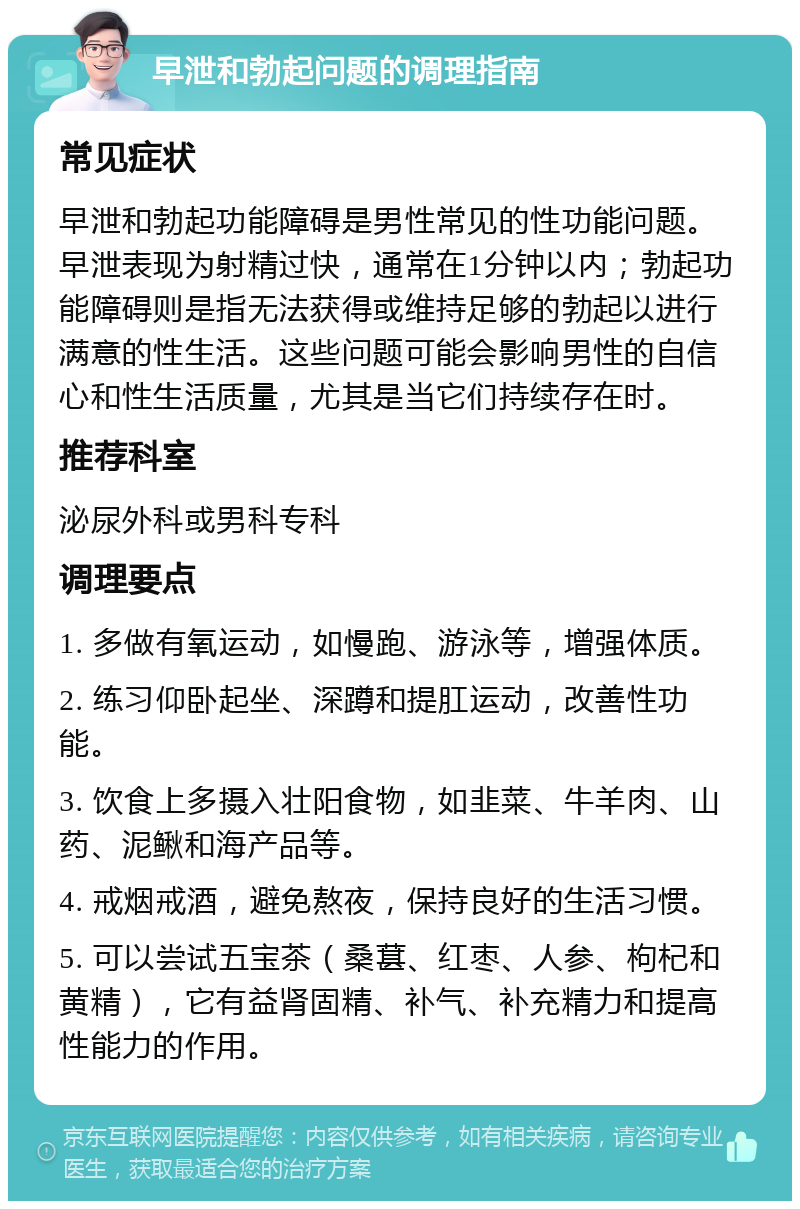 早泄和勃起问题的调理指南 常见症状 早泄和勃起功能障碍是男性常见的性功能问题。早泄表现为射精过快，通常在1分钟以内；勃起功能障碍则是指无法获得或维持足够的勃起以进行满意的性生活。这些问题可能会影响男性的自信心和性生活质量，尤其是当它们持续存在时。 推荐科室 泌尿外科或男科专科 调理要点 1. 多做有氧运动，如慢跑、游泳等，增强体质。 2. 练习仰卧起坐、深蹲和提肛运动，改善性功能。 3. 饮食上多摄入壮阳食物，如韭菜、牛羊肉、山药、泥鳅和海产品等。 4. 戒烟戒酒，避免熬夜，保持良好的生活习惯。 5. 可以尝试五宝茶（桑葚、红枣、人参、枸杞和黄精），它有益肾固精、补气、补充精力和提高性能力的作用。