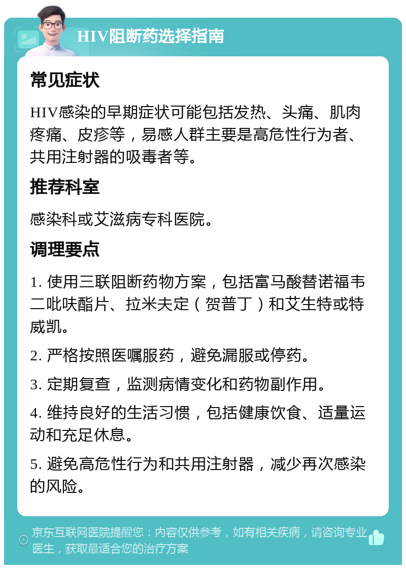 HIV阻断药选择指南 常见症状 HIV感染的早期症状可能包括发热、头痛、肌肉疼痛、皮疹等，易感人群主要是高危性行为者、共用注射器的吸毒者等。 推荐科室 感染科或艾滋病专科医院。 调理要点 1. 使用三联阻断药物方案，包括富马酸替诺福韦二吡呋酯片、拉米夫定（贺普丁）和艾生特或特威凯。 2. 严格按照医嘱服药，避免漏服或停药。 3. 定期复查，监测病情变化和药物副作用。 4. 维持良好的生活习惯，包括健康饮食、适量运动和充足休息。 5. 避免高危性行为和共用注射器，减少再次感染的风险。