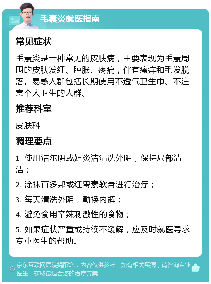 毛囊炎就医指南 常见症状 毛囊炎是一种常见的皮肤病，主要表现为毛囊周围的皮肤发红、肿胀、疼痛，伴有瘙痒和毛发脱落。易感人群包括长期使用不透气卫生巾、不注意个人卫生的人群。 推荐科室 皮肤科 调理要点 1. 使用洁尔阴或妇炎洁清洗外阴，保持局部清洁； 2. 涂抹百多邦或红霉素软膏进行治疗； 3. 每天清洗外阴，勤换内裤； 4. 避免食用辛辣刺激性的食物； 5. 如果症状严重或持续不缓解，应及时就医寻求专业医生的帮助。