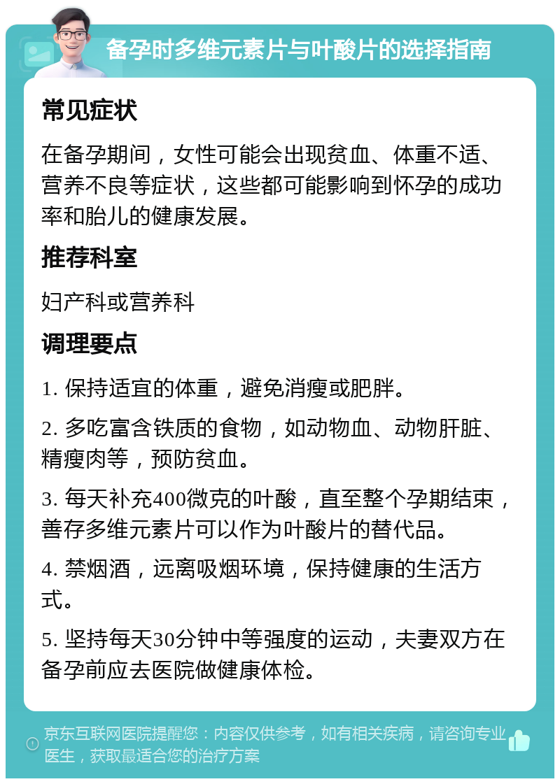 备孕时多维元素片与叶酸片的选择指南 常见症状 在备孕期间，女性可能会出现贫血、体重不适、营养不良等症状，这些都可能影响到怀孕的成功率和胎儿的健康发展。 推荐科室 妇产科或营养科 调理要点 1. 保持适宜的体重，避免消瘦或肥胖。 2. 多吃富含铁质的食物，如动物血、动物肝脏、精瘦肉等，预防贫血。 3. 每天补充400微克的叶酸，直至整个孕期结束，善存多维元素片可以作为叶酸片的替代品。 4. 禁烟酒，远离吸烟环境，保持健康的生活方式。 5. 坚持每天30分钟中等强度的运动，夫妻双方在备孕前应去医院做健康体检。