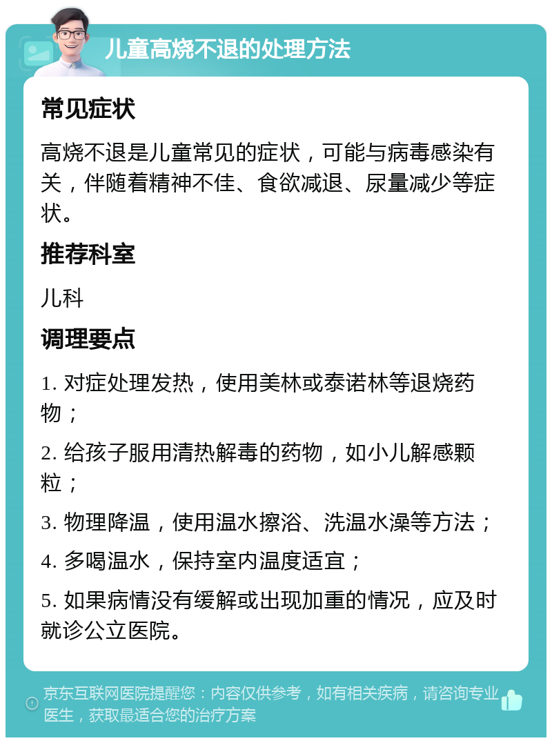 儿童高烧不退的处理方法 常见症状 高烧不退是儿童常见的症状，可能与病毒感染有关，伴随着精神不佳、食欲减退、尿量减少等症状。 推荐科室 儿科 调理要点 1. 对症处理发热，使用美林或泰诺林等退烧药物； 2. 给孩子服用清热解毒的药物，如小儿解感颗粒； 3. 物理降温，使用温水擦浴、洗温水澡等方法； 4. 多喝温水，保持室内温度适宜； 5. 如果病情没有缓解或出现加重的情况，应及时就诊公立医院。