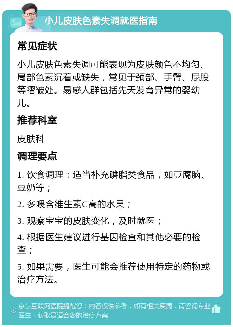 小儿皮肤色素失调就医指南 常见症状 小儿皮肤色素失调可能表现为皮肤颜色不均匀、局部色素沉着或缺失，常见于颈部、手臂、屁股等褶皱处。易感人群包括先天发育异常的婴幼儿。 推荐科室 皮肤科 调理要点 1. 饮食调理：适当补充磷脂类食品，如豆腐脑、豆奶等； 2. 多喂含维生素C高的水果； 3. 观察宝宝的皮肤变化，及时就医； 4. 根据医生建议进行基因检查和其他必要的检查； 5. 如果需要，医生可能会推荐使用特定的药物或治疗方法。