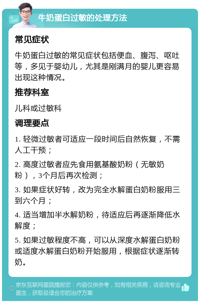 牛奶蛋白过敏的处理方法 常见症状 牛奶蛋白过敏的常见症状包括便血、腹泻、呕吐等，多见于婴幼儿，尤其是刚满月的婴儿更容易出现这种情况。 推荐科室 儿科或过敏科 调理要点 1. 轻微过敏者可适应一段时间后自然恢复，不需人工干预； 2. 高度过敏者应先食用氨基酸奶粉（无敏奶粉），3个月后再次检测； 3. 如果症状好转，改为完全水解蛋白奶粉服用三到六个月； 4. 适当增加半水解奶粉，待适应后再逐渐降低水解度； 5. 如果过敏程度不高，可以从深度水解蛋白奶粉或适度水解蛋白奶粉开始服用，根据症状逐渐转奶。