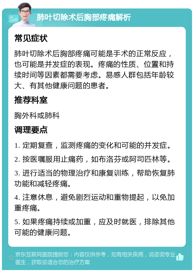 肺叶切除术后胸部疼痛解析 常见症状 肺叶切除术后胸部疼痛可能是手术的正常反应，也可能是并发症的表现。疼痛的性质、位置和持续时间等因素都需要考虑。易感人群包括年龄较大、有其他健康问题的患者。 推荐科室 胸外科或肺科 调理要点 1. 定期复查，监测疼痛的变化和可能的并发症。 2. 按医嘱服用止痛药，如布洛芬或阿司匹林等。 3. 进行适当的物理治疗和康复训练，帮助恢复肺功能和减轻疼痛。 4. 注意休息，避免剧烈运动和重物提起，以免加重疼痛。 5. 如果疼痛持续或加重，应及时就医，排除其他可能的健康问题。