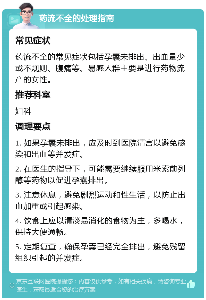 药流不全的处理指南 常见症状 药流不全的常见症状包括孕囊未排出、出血量少或不规则、腹痛等。易感人群主要是进行药物流产的女性。 推荐科室 妇科 调理要点 1. 如果孕囊未排出，应及时到医院清宫以避免感染和出血等并发症。 2. 在医生的指导下，可能需要继续服用米索前列醇等药物以促进孕囊排出。 3. 注意休息，避免剧烈运动和性生活，以防止出血加重或引起感染。 4. 饮食上应以清淡易消化的食物为主，多喝水，保持大便通畅。 5. 定期复查，确保孕囊已经完全排出，避免残留组织引起的并发症。