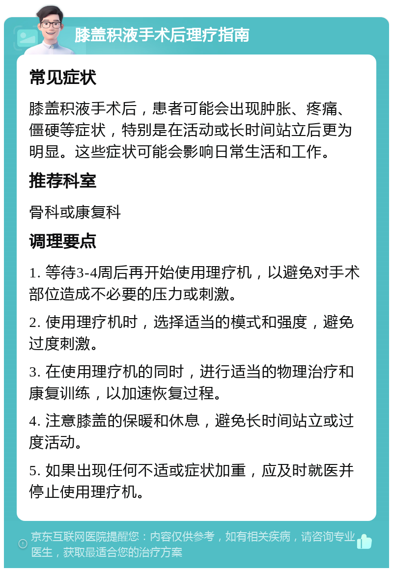 膝盖积液手术后理疗指南 常见症状 膝盖积液手术后，患者可能会出现肿胀、疼痛、僵硬等症状，特别是在活动或长时间站立后更为明显。这些症状可能会影响日常生活和工作。 推荐科室 骨科或康复科 调理要点 1. 等待3-4周后再开始使用理疗机，以避免对手术部位造成不必要的压力或刺激。 2. 使用理疗机时，选择适当的模式和强度，避免过度刺激。 3. 在使用理疗机的同时，进行适当的物理治疗和康复训练，以加速恢复过程。 4. 注意膝盖的保暖和休息，避免长时间站立或过度活动。 5. 如果出现任何不适或症状加重，应及时就医并停止使用理疗机。