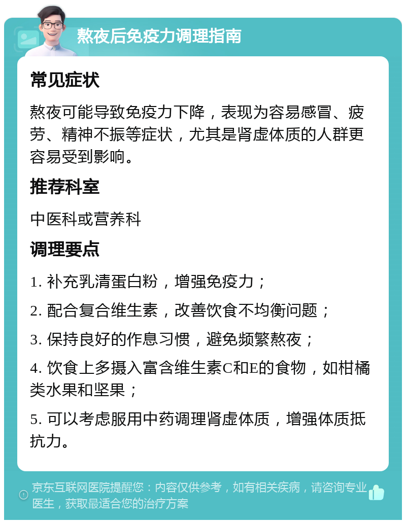 熬夜后免疫力调理指南 常见症状 熬夜可能导致免疫力下降，表现为容易感冒、疲劳、精神不振等症状，尤其是肾虚体质的人群更容易受到影响。 推荐科室 中医科或营养科 调理要点 1. 补充乳清蛋白粉，增强免疫力； 2. 配合复合维生素，改善饮食不均衡问题； 3. 保持良好的作息习惯，避免频繁熬夜； 4. 饮食上多摄入富含维生素C和E的食物，如柑橘类水果和坚果； 5. 可以考虑服用中药调理肾虚体质，增强体质抵抗力。