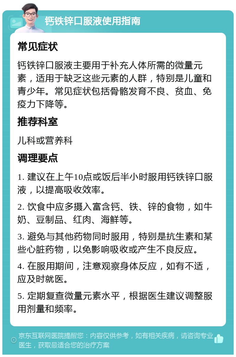 钙铁锌口服液使用指南 常见症状 钙铁锌口服液主要用于补充人体所需的微量元素，适用于缺乏这些元素的人群，特别是儿童和青少年。常见症状包括骨骼发育不良、贫血、免疫力下降等。 推荐科室 儿科或营养科 调理要点 1. 建议在上午10点或饭后半小时服用钙铁锌口服液，以提高吸收效率。 2. 饮食中应多摄入富含钙、铁、锌的食物，如牛奶、豆制品、红肉、海鲜等。 3. 避免与其他药物同时服用，特别是抗生素和某些心脏药物，以免影响吸收或产生不良反应。 4. 在服用期间，注意观察身体反应，如有不适，应及时就医。 5. 定期复查微量元素水平，根据医生建议调整服用剂量和频率。