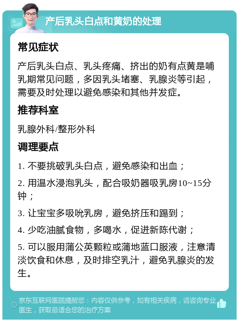 产后乳头白点和黄奶的处理 常见症状 产后乳头白点、乳头疼痛、挤出的奶有点黄是哺乳期常见问题，多因乳头堵塞、乳腺炎等引起，需要及时处理以避免感染和其他并发症。 推荐科室 乳腺外科/整形外科 调理要点 1. 不要挑破乳头白点，避免感染和出血； 2. 用温水浸泡乳头，配合吸奶器吸乳房10~15分钟； 3. 让宝宝多吸吮乳房，避免挤压和踢到； 4. 少吃油腻食物，多喝水，促进新陈代谢； 5. 可以服用蒲公英颗粒或蒲地蓝口服液，注意清淡饮食和休息，及时排空乳汁，避免乳腺炎的发生。