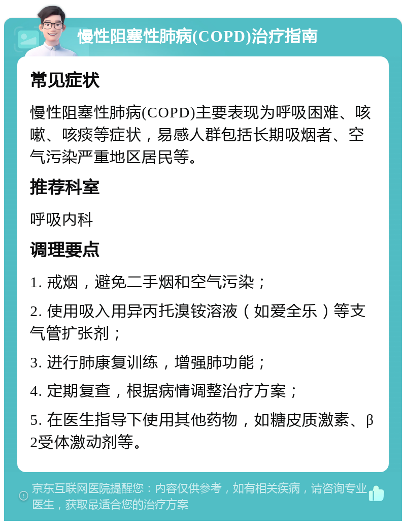 慢性阻塞性肺病(COPD)治疗指南 常见症状 慢性阻塞性肺病(COPD)主要表现为呼吸困难、咳嗽、咳痰等症状，易感人群包括长期吸烟者、空气污染严重地区居民等。 推荐科室 呼吸内科 调理要点 1. 戒烟，避免二手烟和空气污染； 2. 使用吸入用异丙托溴铵溶液（如爱全乐）等支气管扩张剂； 3. 进行肺康复训练，增强肺功能； 4. 定期复查，根据病情调整治疗方案； 5. 在医生指导下使用其他药物，如糖皮质激素、β2受体激动剂等。