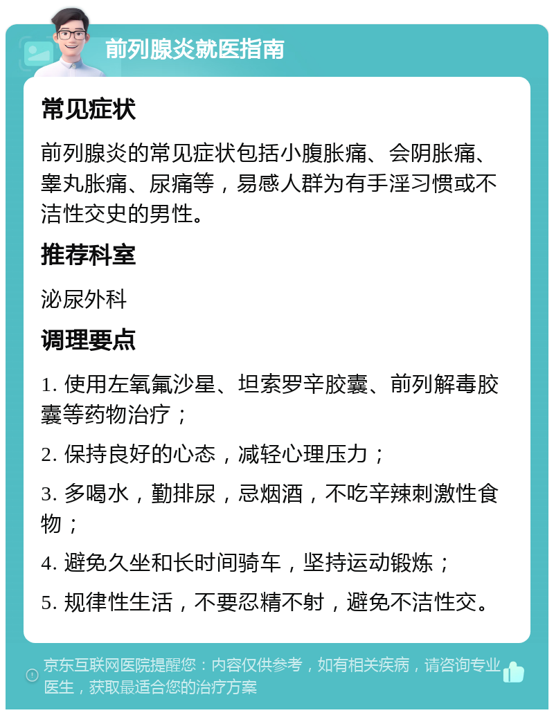 前列腺炎就医指南 常见症状 前列腺炎的常见症状包括小腹胀痛、会阴胀痛、睾丸胀痛、尿痛等，易感人群为有手淫习惯或不洁性交史的男性。 推荐科室 泌尿外科 调理要点 1. 使用左氧氟沙星、坦索罗辛胶囊、前列解毒胶囊等药物治疗； 2. 保持良好的心态，减轻心理压力； 3. 多喝水，勤排尿，忌烟酒，不吃辛辣刺激性食物； 4. 避免久坐和长时间骑车，坚持运动锻炼； 5. 规律性生活，不要忍精不射，避免不洁性交。